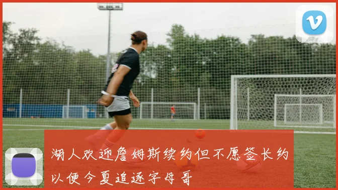 湖人欢迎詹姆斯续约但不愿签长约以便今夏追逐字母哥