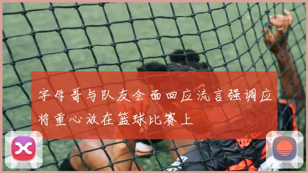 字母哥与队友会面回应流言强调应将重心放在篮球比赛上
