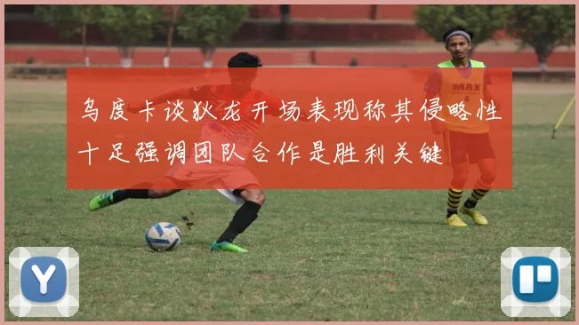 乌度卡谈狄龙开场表现称其侵略性十足强调团队合作是胜利关键