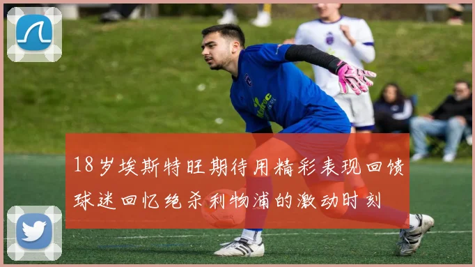 18岁埃斯特旺期待用精彩表现回馈球迷回忆绝杀利物浦的激动时刻