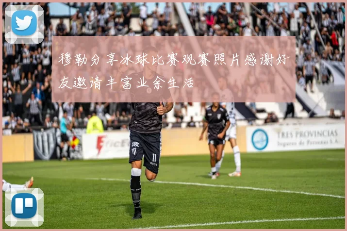 穆勒分享冰球比赛观赛照片感谢好友邀请丰富业余生活