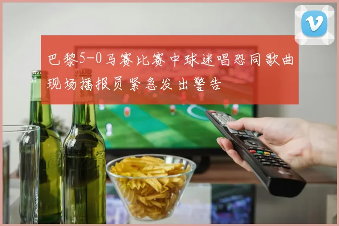 巴黎5-0马赛比赛中球迷唱恐同歌曲现场播报员紧急发出警告