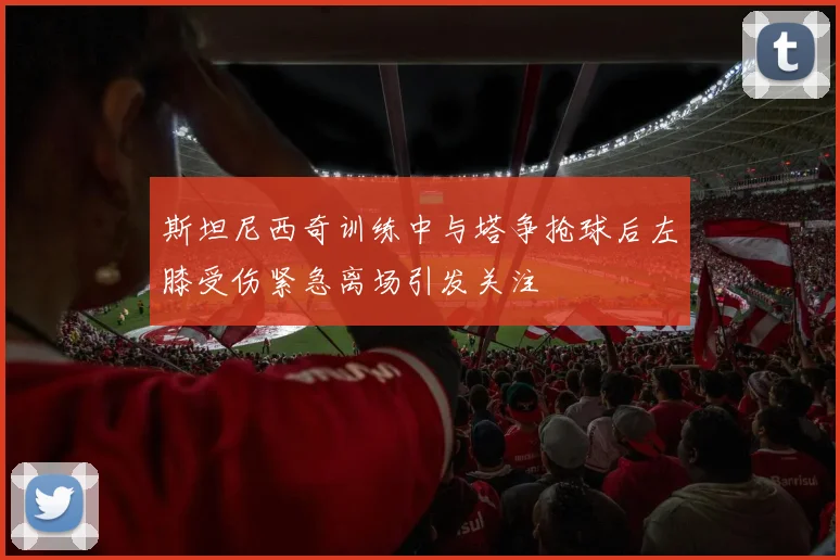斯坦尼西奇训练中与塔争抢球后左膝受伤紧急离场引发关注