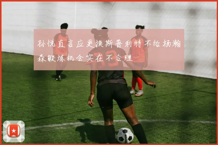 孙悦直言应更换斯普利特不给杨瀚森锻炼机会实在不合理