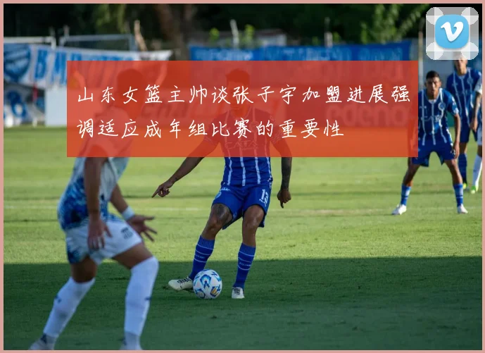 山东女篮主帅谈张子宇加盟进展强调适应成年组比赛的重要性