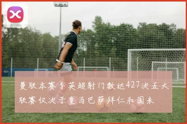 曼联本赛季英超射门数达427次五大联赛仅次于皇马巴萨拜仁和国米
