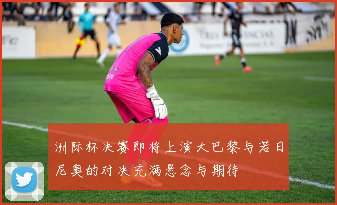 洲际杯决赛即将上演大巴黎与若日尼奥的对决充满悬念与期待