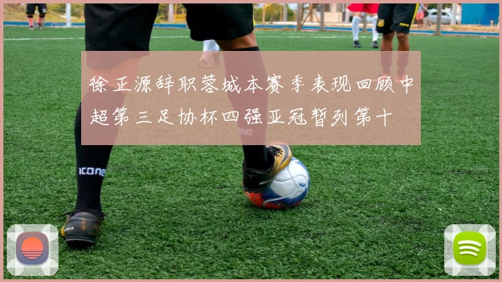徐正源辞职蓉城本赛季表现回顾中超第三足协杯四强亚冠暂列第十