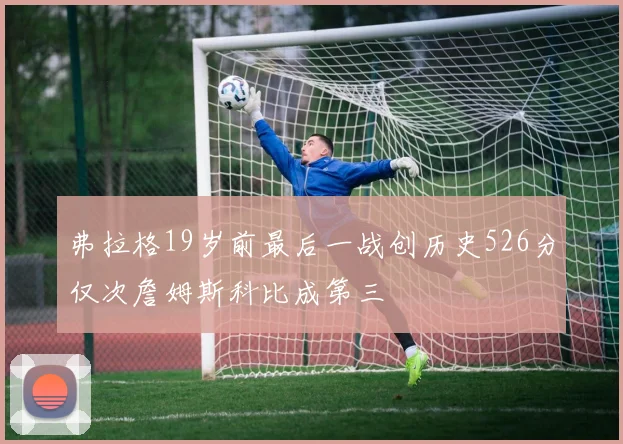 弗拉格19岁前最后一战创历史526分仅次詹姆斯科比成第三