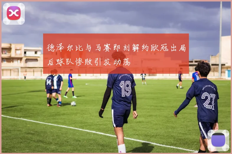 德泽尔比与马赛即刻解约欧冠出局后球队惨败引发动荡