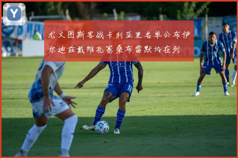 尤文图斯客战卡利亚里名单公布伊尔迪兹戴维孔塞桑布雷默均在列