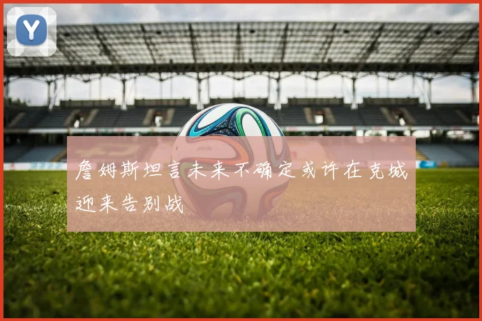 詹姆斯坦言未来不确定或许在克城迎来告别战