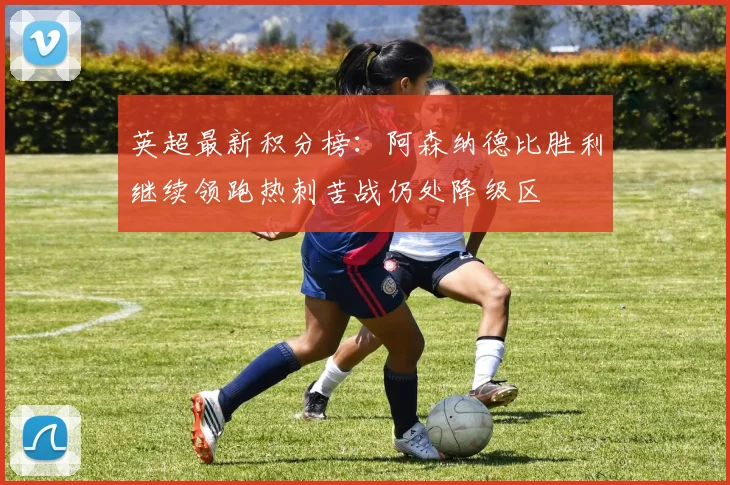 英超最新积分榜：阿森纳德比胜利继续领跑热刺苦战仍处降级区