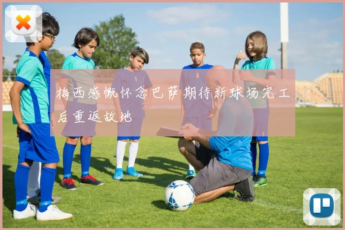 梅西感慨怀念巴萨期待新球场完工后重返故地