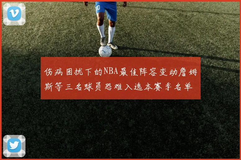 伤病困扰下的NBA最佳阵容变动詹姆斯等三名球员恐难入选本赛季名单