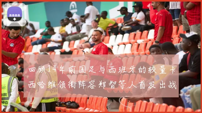 回顾14年前国足与西班牙的较量卡西哈维领衔阵容郑智等人首发出战