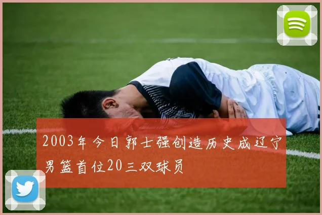 2003年今日郭士强创造历史成辽宁男篮首位20三双球员