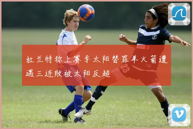 杜兰特称上赛季太阳替罪羊火箭遭遇三连败被太阳反超