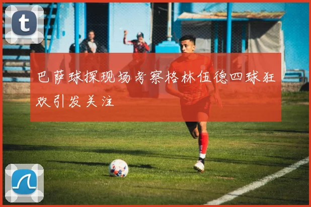 巴萨球探现场考察格林伍德四球狂欢引发关注