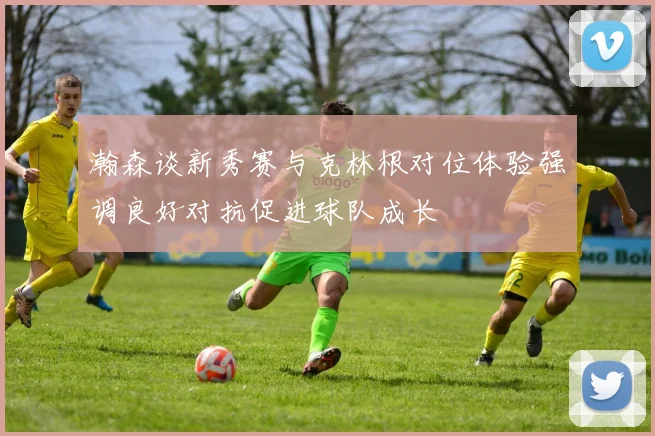 瀚森谈新秀赛与克林根对位体验强调良好对抗促进球队成长