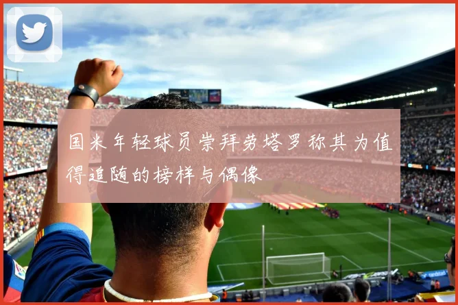 国米年轻球员崇拜劳塔罗称其为值得追随的榜样与偶像