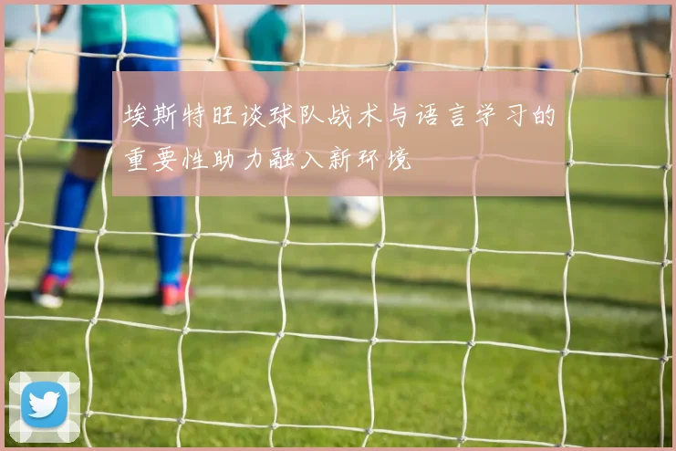 埃斯特旺谈球队战术与语言学习的重要性助力融入新环境