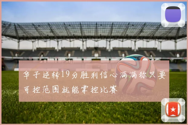 华子逆转19分胜利信心满满称只要可控范围就能掌控比赛