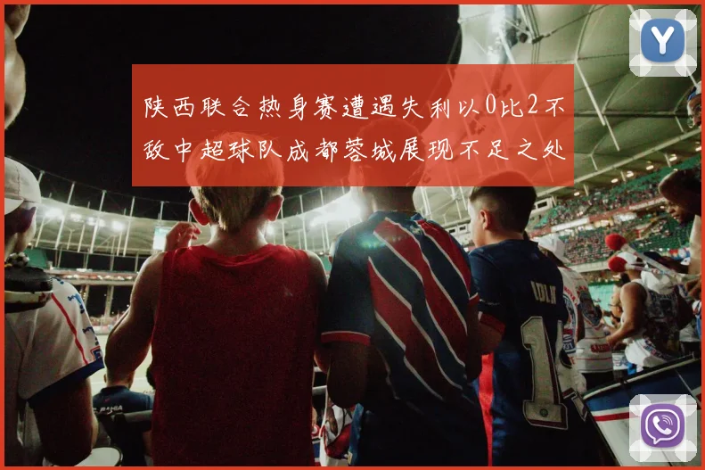 陕西联合热身赛遭遇失利以0比2不敌中超球队成都蓉城展现不足之处