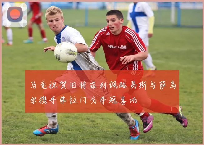 马竞祝贺旧将菲利佩路易斯与萨乌尔携手弗拉门戈夺冠喜讯