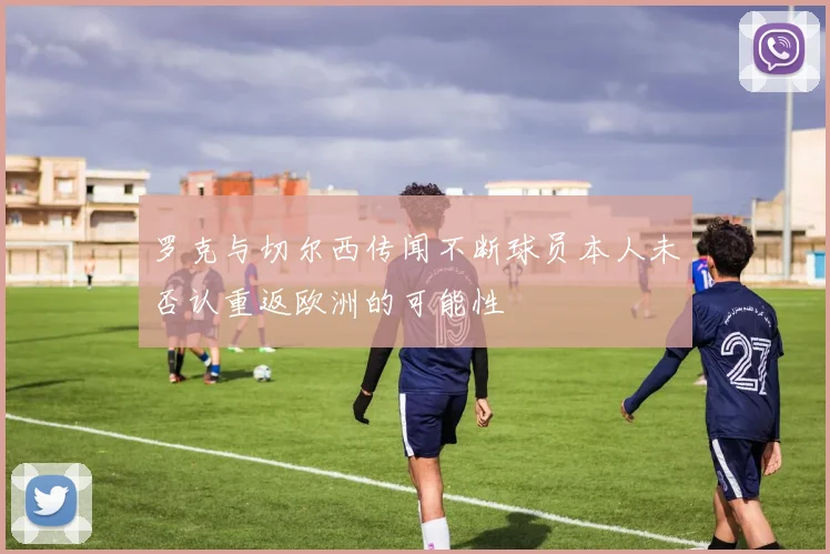 罗克与切尔西传闻不断球员本人未否认重返欧洲的可能性