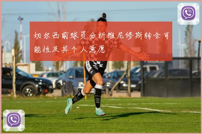 切尔西前球员分析维尼修斯转会可能性及其个人意愿